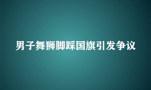 男子舞狮脚踩国旗引发争议