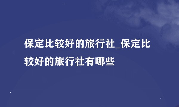 保定比较好的旅行社_保定比较好的旅行社有哪些