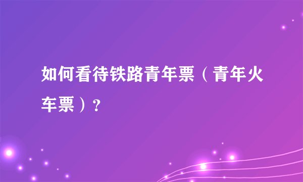 如何看待铁路青年票（青年火车票）？