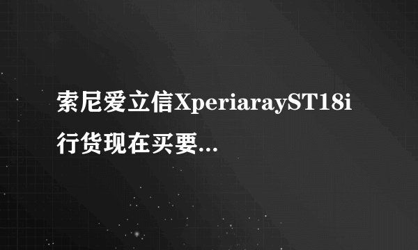 索尼爱立信XperiarayST18i行货现在买要多少钱？市面上价格是多少？
