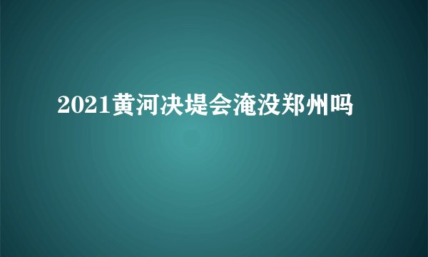 2021黄河决堤会淹没郑州吗