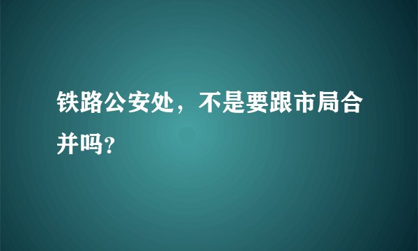 铁路公安处，不是要跟市局合并吗？