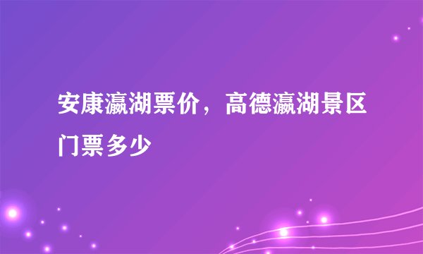 安康瀛湖票价，高德瀛湖景区门票多少