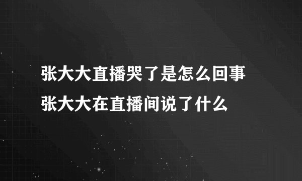 张大大直播哭了是怎么回事 张大大在直播间说了什么