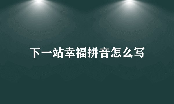 下一站幸福拼音怎么写