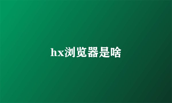 hx浏览器是啥