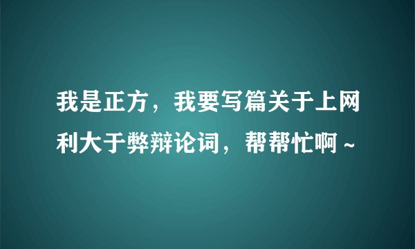我是正方，我要写篇关于上网利大于弊辩论词，帮帮忙啊～