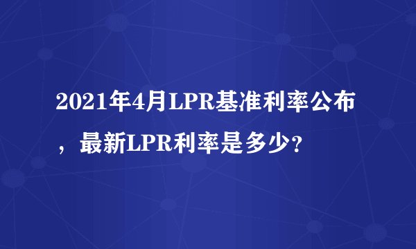 2021年4月LPR基准利率公布，最新LPR利率是多少？