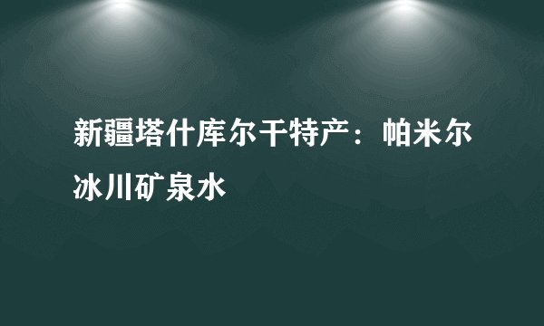 新疆塔什库尔干特产：帕米尔冰川矿泉水
