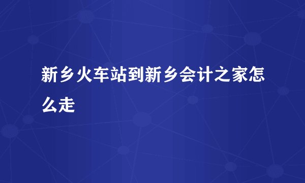新乡火车站到新乡会计之家怎么走