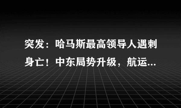 突发:哈马斯最高领导人遇刺身亡!中东局势升级,航运界要变天?