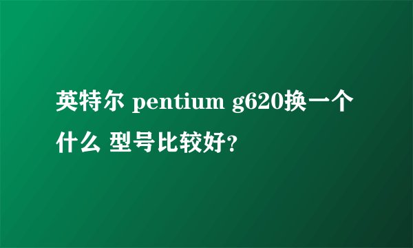 英特尔 pentium g620换一个什么 型号比较好？