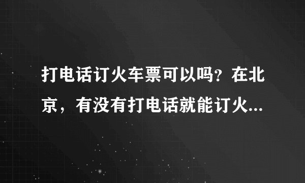 打电话订火车票可以吗？在北京，有没有打电话就能订火车票的？