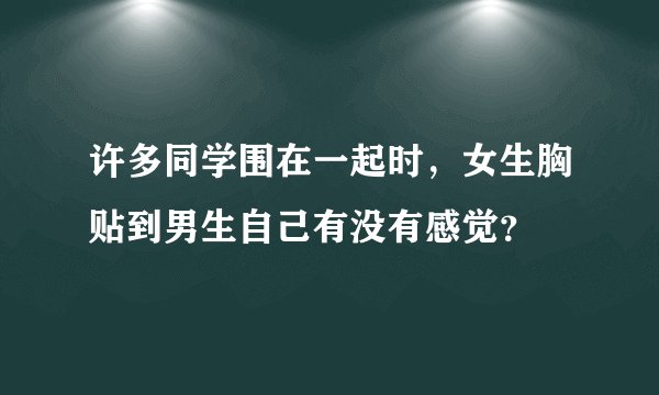 许多同学围在一起时，女生胸贴到男生自己有没有感觉？