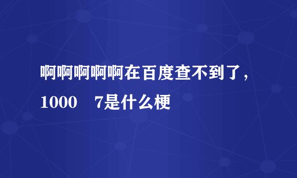 啊啊啊啊啊在百度查不到了,1000–7是什么梗