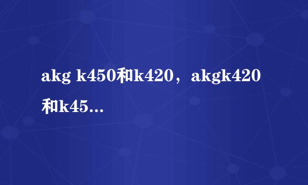 akg k450和k420，akgk420和k450哪个好