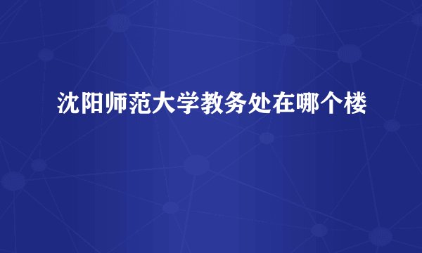 沈阳师范大学教务处在哪个楼