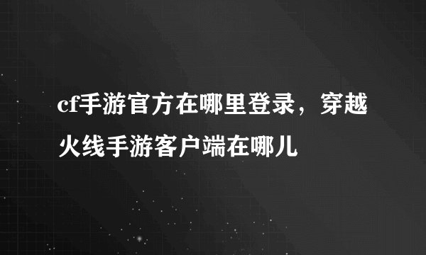 cf手游官方在哪里登录，穿越火线手游客户端在哪儿