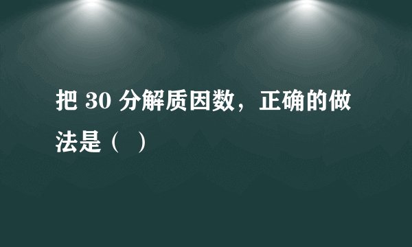 把 30 分解质因数，正确的做法是（ ）