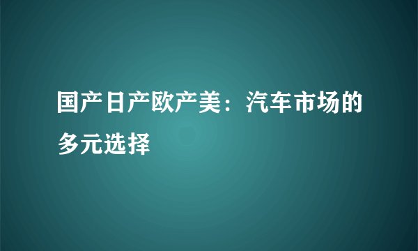 国产日产欧产美：汽车市场的多元选择
