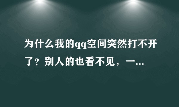 为什么我的qq空间突然打不开了？别人的也看不见，一打开就是一片空白，谁能告诉我怎么办啊？谢谢了！