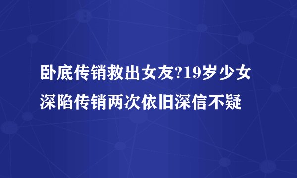 卧底传销救出女友?19岁少女深陷传销两次依旧深信不疑