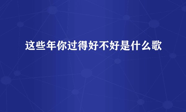 这些年你过得好不好是什么歌