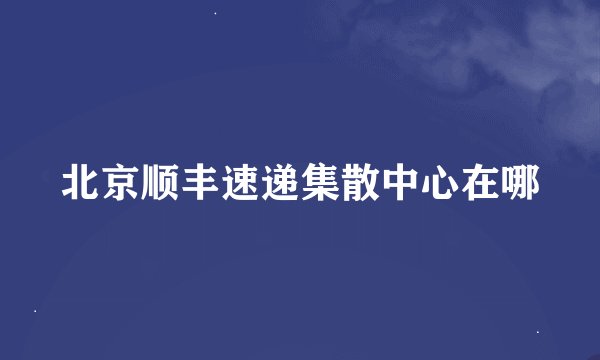 北京顺丰速递集散中心在哪