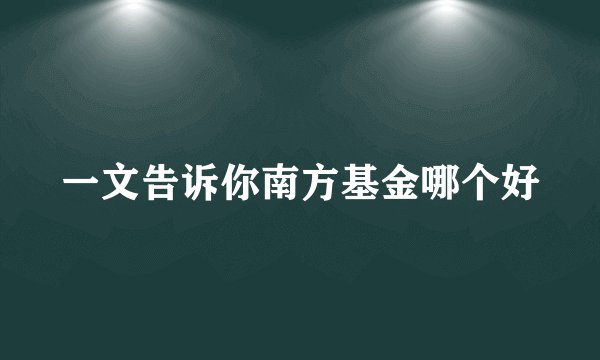一文告诉你南方基金哪个好