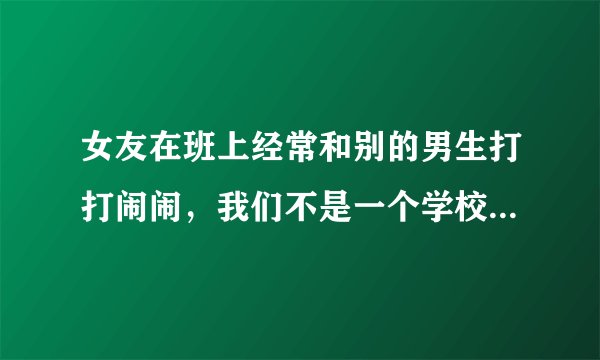 女友在班上经常和别的男生打打闹闹，我们不是一个学校的，我该不该生气