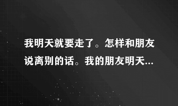 我明天就要走了。怎样和朋友说离别的话。我的朋友明天要走怎么说？