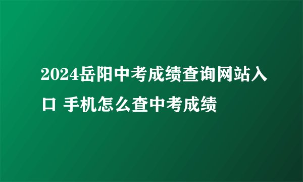 2024岳阳中考成绩查询网站入口 手机怎么查中考成绩