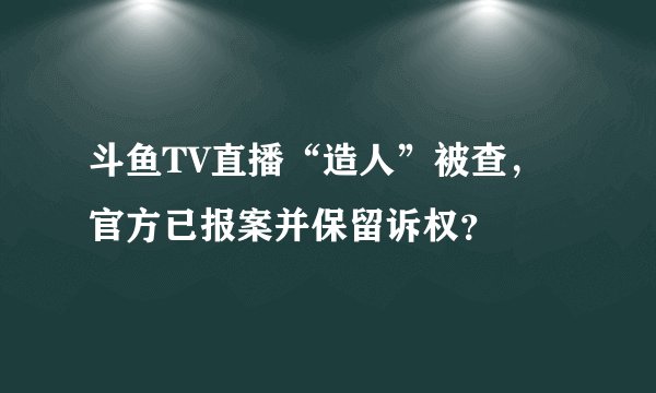 斗鱼TV直播“造人”被查,官方已报案并保留诉权?