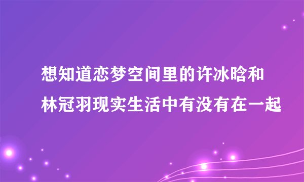 想知道恋梦空间里的许冰晗和林冠羽现实生活中有没有在一起