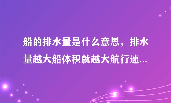 船的排水量是什么意思,排水量越大船体积就越大航行速度就越快吗?