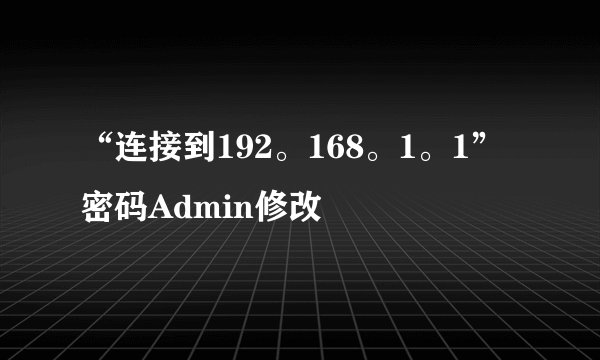 “连接到192。168。1。1”密码Admin修改