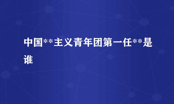 中国**主义青年团第一任**是谁