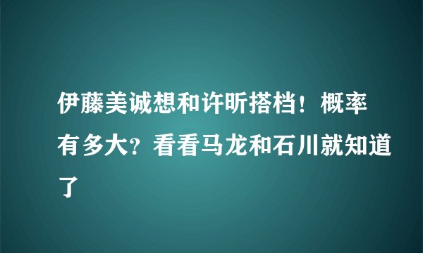 伊藤美诚想和许昕搭档！概率有多大？看看马龙和石川就知道了