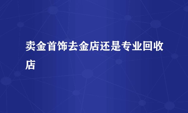 卖金首饰去金店还是专业回收店