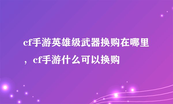 cf手游英雄级武器换购在哪里，cf手游什么可以换购