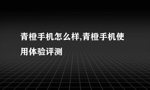 青橙手机怎么样,青橙手机使用体验评测