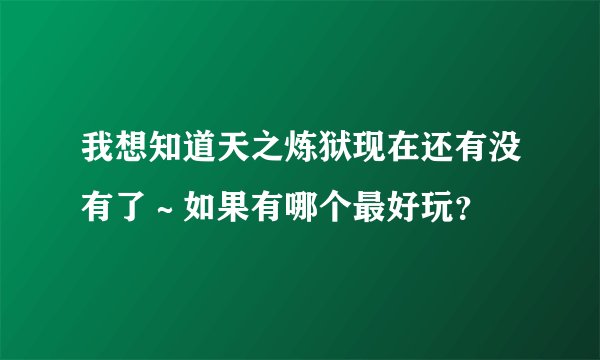 我想知道天之炼狱现在还有没有了～如果有哪个最好玩？