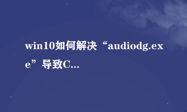 win10如何解决“audiodg.exe”导致CPU占用过高或爆音的问题_降低audiodg.exe占用和解决音频异常的方法