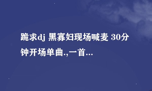 跪求dj 黑寡妇现场喊麦 30分钟开场单曲.,一首50分 速度了,