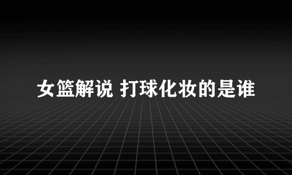 女篮解说 打球化妆的是谁