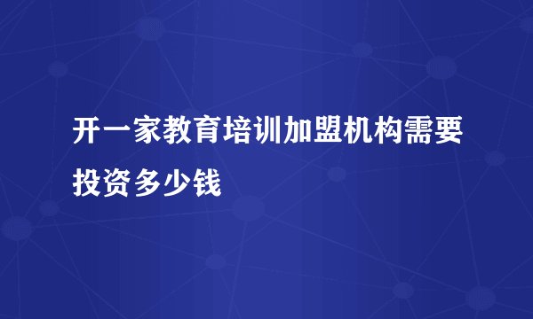 开一家教育培训加盟机构需要投资多少钱