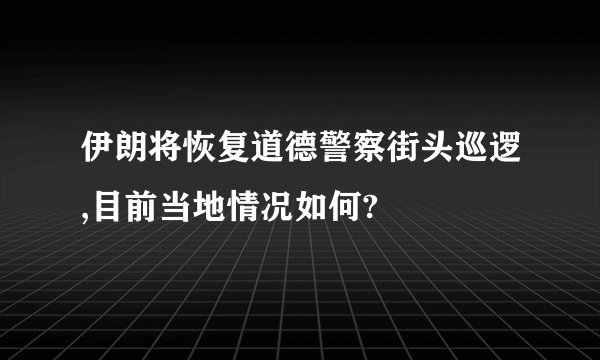 伊朗将恢复道德警察街头巡逻,目前当地情况如何?