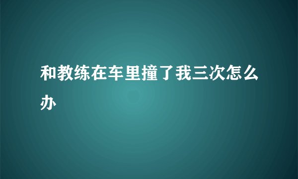 和教练在车里撞了我三次怎么办