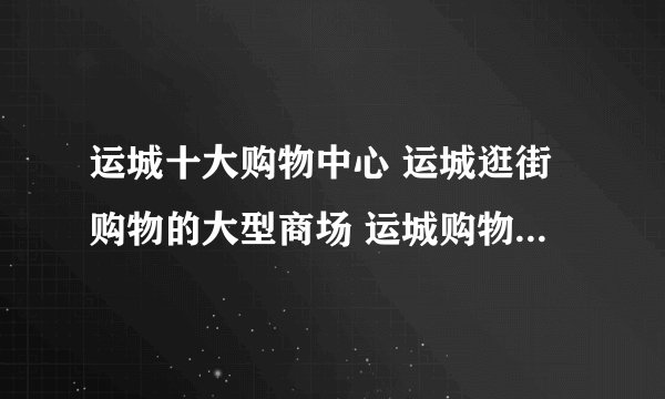 运城十大购物中心 运城逛街购物的大型商场 运城购物广场哪个好