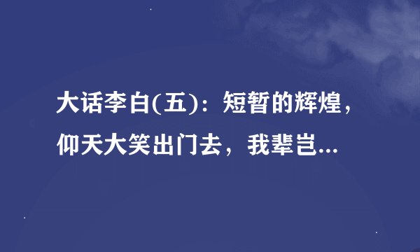 大话李白(五):短暂的辉煌,仰天大笑出门去,我辈岂是蓬蒿人